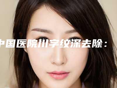 中国医院川字纹深去除:川字纹深去除医院50强私藏分享