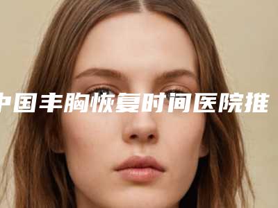 中国丰胸恢复时间医院推荐：丰胸恢复时间医院前50位最新排名公布