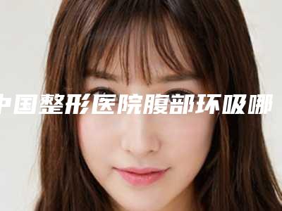 中国整形医院腹部环吸哪个医院好:腹部环吸医院前50佳技术实力强