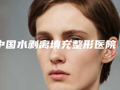中国水剥离填充整形医院:水剥离填充医院前50名详情介绍
