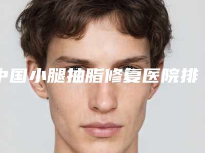 中国小腿抽脂修复医院排行榜:小腿抽脂修复医院前50佳医美机构名单公布