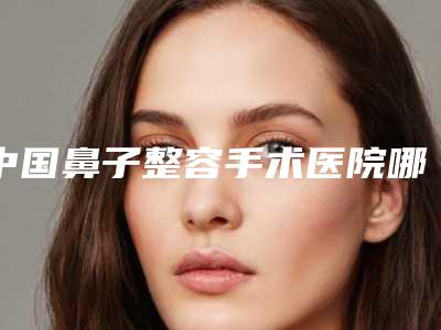 中国鼻子整容手术医院哪家好:鼻子整容手术医院前50佳榜单分享