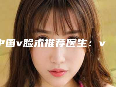 中国v脸术推荐医生:v脸术医生前50佳选出