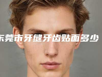 东莞市牙缝牙齿贴面多少钱-东莞市牙缝牙齿贴面医院排名榜前十名揭晓