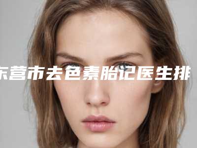 东营市去色素胎记医生排名前四_当地知名医生信息发布-东营市去色素胎记整形医生