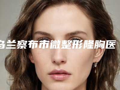 乌兰察布市微整形隆胸医生前十强排名榜名单表一览-乌兰察布市白刚整形医生