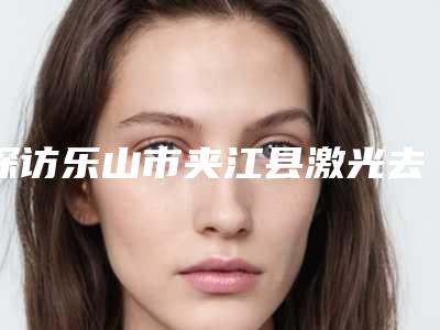 探访乐山市夹江县激光去除腋臭排行榜精选8家整形医院,乐山市夹江县激光去除腋臭医院实力及排行