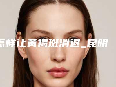 怎样让黄褐斑消退_昆明激光黄褐斑