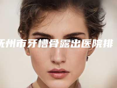 抚州市牙槽骨露出医院排行前十新鲜榜单出炉(抚州市牙槽骨露出口腔医院实力上榜前三)