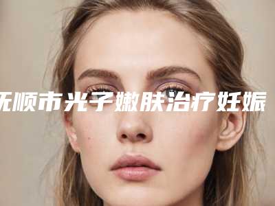抚顺市光子嫩肤治疗妊娠斑医生排名top10强最新排名-抚顺市光子嫩肤治疗妊娠斑医生
