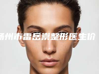 扬州市雷岳崇整形医生价格(价目)表大揭秘