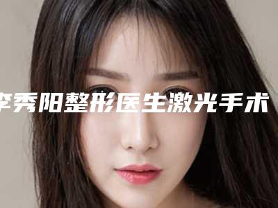 李秀阳整形医生激光手术度近视水平怎么样专家简介价格术后点评