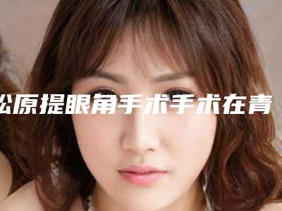 松原提眼角手术手术在青岛做的费用