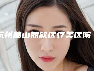 杭州萧山丽欣医疗美医院,杭州倾然媄岸医疗美容门诊部口碑大PK
