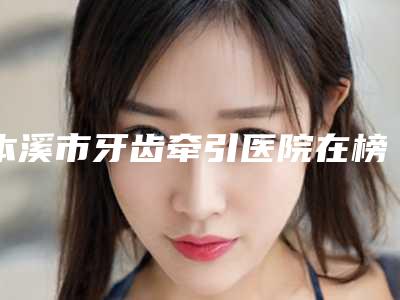 本溪市牙齿牵引医院在榜名单提前出炉（本溪市牙齿牵引口腔医院无论是实力、口碑都值得推荐）