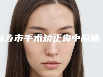 新乡市手术矫正鼻中隔偏曲知名医生(周小涛医生赶紧收藏起来)