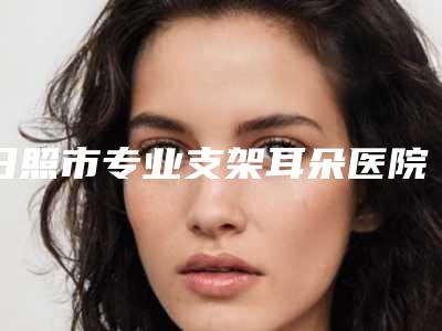 日照市专业支架耳朵医院-日照市支架耳朵医院上榜名单前十位哪个医院