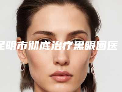 昆明市彻底治疗黑眼圈医生在榜名单一个不落-袁国安医生口碑好吗