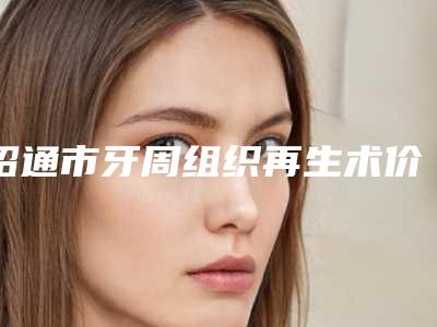 昭通市牙周组织再生术价格(费用)清单2025全面上线-昭通市牙周组织再生术价格