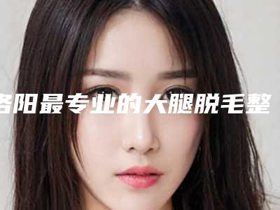 洛阳最专业的大腿脱毛整形医生推荐(大腿脱毛医院)