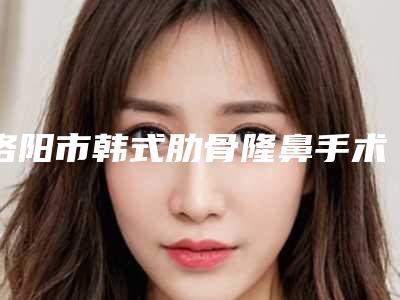 洛阳市韩式肋骨隆鼻手术医生上榜清单top10强热门医生推荐-祁诚整形医生好评不贵