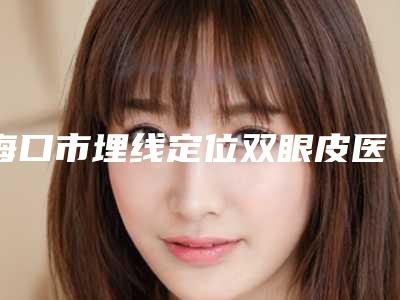 海口市埋线定位双眼皮医院排名榜焕新发布(海口亿佳医疗美容门诊部略高一筹)