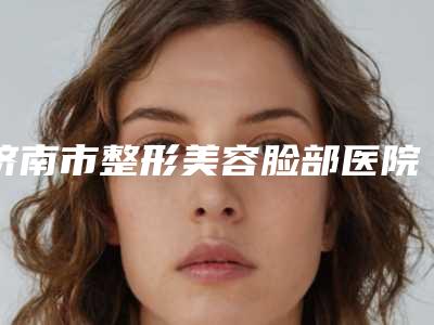 济南市整形美容脸部医院排行榜top10合集推荐(济南即美医疗美容整形诊所技术_设备领先)