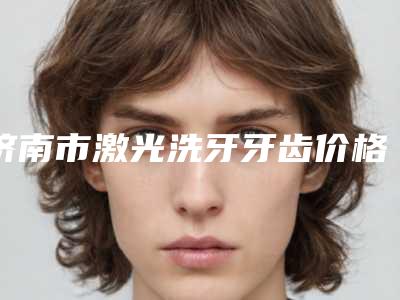 济南市激光洗牙牙齿价格价位表医生介绍参考-济南市激光洗牙牙齿价格