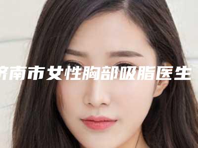 济南市女性胸部吸脂医生上榜名单综合实力前十佳实力评测-济南市女性胸部吸脂整形医生