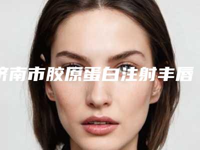 济南市胶原蛋白注射丰唇医生口碑一一揭晓价格标准更新(王一民医生性价比_技术在线测评)