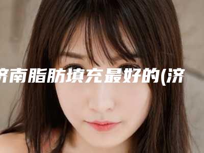 济南脂肪填充最好的(济南脂肪填充医院排名榜发布)