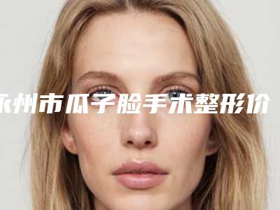 永州市瓜子脸手术整形价格(费用)参考医生介绍专家推荐(2025年3月均价为:23277元)