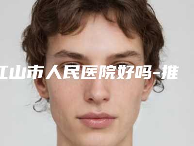 江山市人民医院好吗-推荐张林深医生,张天元医生,汪达江医生