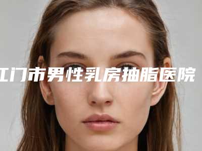 江门市男性乳房抽脂医院排行前十汇合(江门市男性乳房抽脂整形医院)