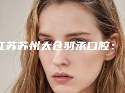 江苏苏州太仓羽承口腔：信誉好价格实惠的规范诊所