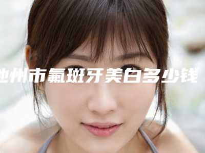 池州市氟斑牙美白多少钱-池州市氟斑牙美白医院排名榜前十强细数实力高低