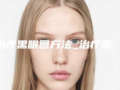治疗黑眼圈方法_治疗黑眼圈方法有哪些(黑眼圈最佳治疗方法)