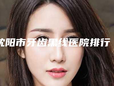 沈阳市牙齿黑线医院排行有哪些上榜（沈阳市牙齿黑线口腔医院上榜机构各个实力不俗）