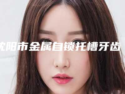 沈阳市金属自锁托槽牙齿矫正医生排名前10强刚出炉-沈阳市金属自锁托槽牙齿矫正口腔医生