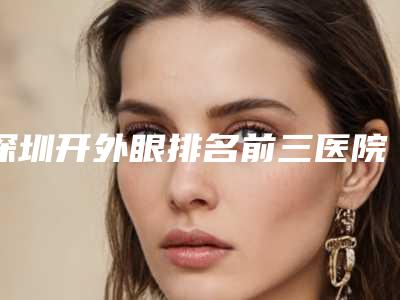 深圳开外眼排名前三医院的榜单来袭!