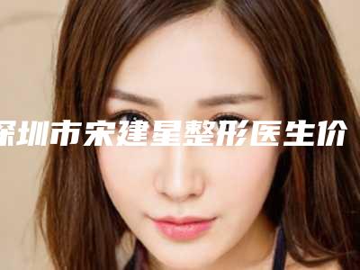 深圳市宋建星整形医生价格(费用)清单公布 2025