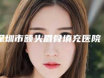 深圳市额头眉骨填充医院上榜名单十强合集公布(深圳市额头眉骨填充整形医院)