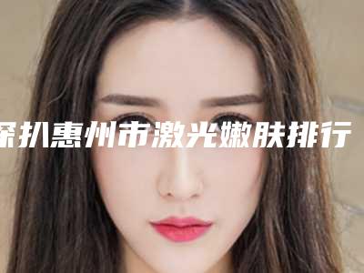 深扒惠州市激光嫩肤排行top9人气整形医院全新实力曝光