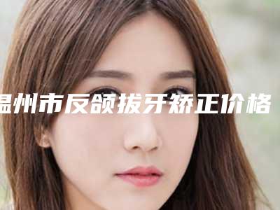 温州市反颌拔牙矫正价格(收费标准)崭新新鲜一览-近8个月均价为720元