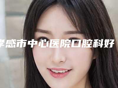 孝感市中心医院口腔科好吗-价格表(费用)上线发布