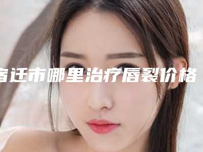 宿迁市哪里治疗唇裂价格(费用)清单新编2025热门拔草(近6个月均价为:41871元)