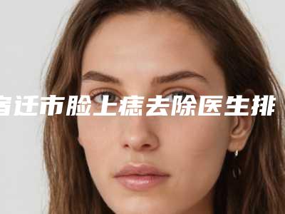 宿迁市脸上痣去除医生排行前十名名单曝光-刘广军医生更强