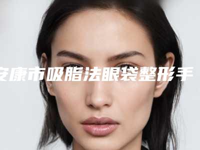 安康市吸脂法眼袋整形手术医院上榜清单医院详版简介一览(安康琪丽尔医疗美容诊所技术相媲美)