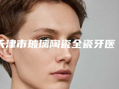 天津市玻璃陶瓷全瓷牙医院在榜清单前十位揭晓了（天津丽思迈尔口腔门诊部大咖实力认证）