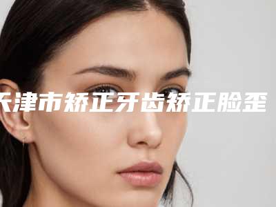 天津市矫正牙齿矫正脸歪医生排名前十位必打卡-天津市马倩颖口腔医生